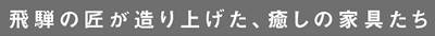 飛騨の匠が造り上げた、癒しの家具たち