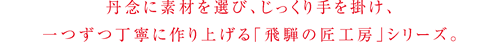 丹念に素材を選び、じっくり手を掛け、一つずつ丁寧に作り上げる「飛騨の匠工房」シリーズ。